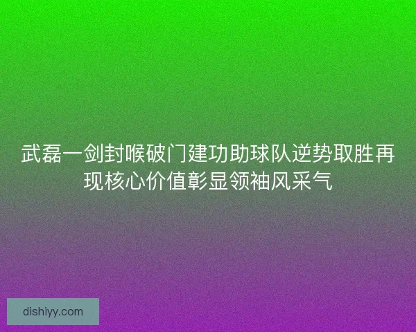 武磊一剑封喉破门建功助球队逆势取胜再现核心价值彰显领袖风采气