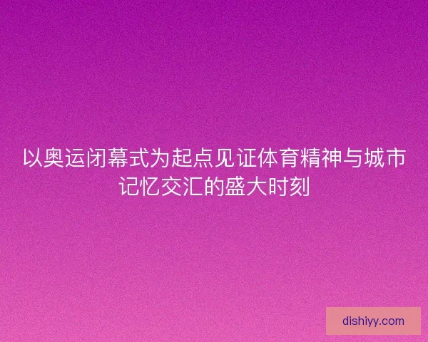 以奥运闭幕式为起点见证体育精神与城市记忆交汇的盛大时刻 以奥运闭幕式为起点见证体育精神与城市记忆交汇的盛大时刻