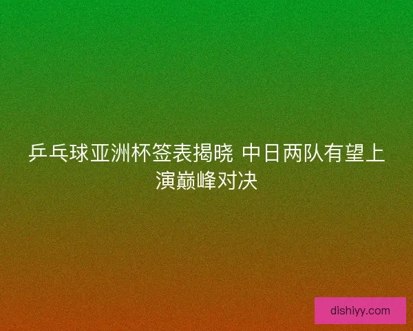 乒乓球亚洲杯签表揭晓 中日两队有望上演巅峰对决 乒乓球亚洲杯签表揭晓 中日两队有望上演巅峰对决