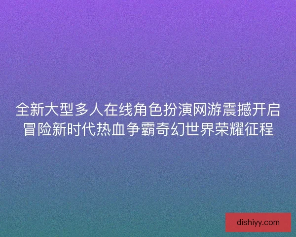全新大型多人在线角色扮演网游震撼开启冒险新时代热血争霸奇幻世界荣耀征程 全新大型多人在线角色扮演网游震撼开启冒险新时代热血争霸奇幻世界荣耀征程