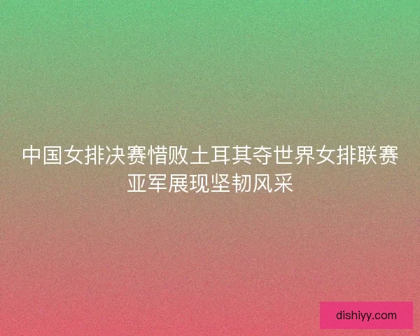 中国女排决赛惜败土耳其夺世界女排联赛亚军展现坚韧风采 中国女排决赛惜败土耳其夺世界女排联赛亚军展现坚韧风采