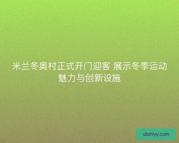 米兰冬奥村正式开门迎客 展示冬季运动魅力与创新设施