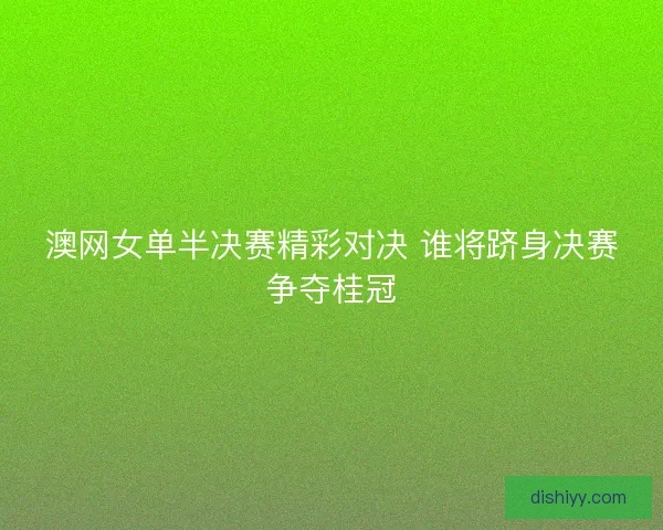 澳网女单半决赛精彩对决 谁将跻身决赛争夺桂冠