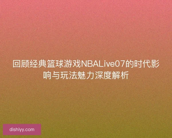 回顾经典篮球游戏NBALive07的时代影响与玩法魅力深度解析 回顾经典篮球游戏NBALive07的时代影响与玩法魅力深度解析