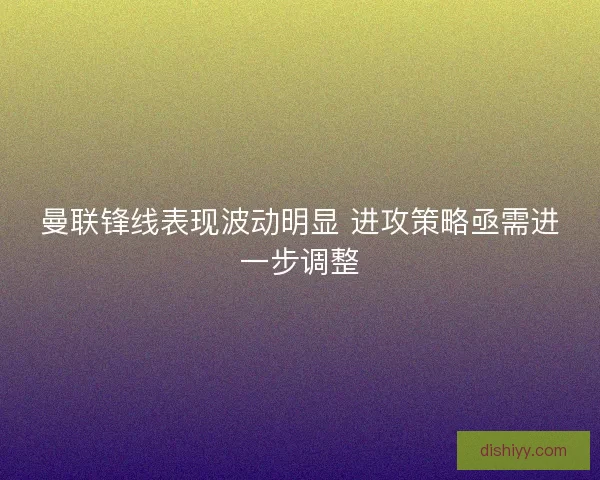 曼联锋线表现波动明显 进攻策略亟需进一步调整 曼联锋线表现波动明显 进攻策略亟需进一步调整