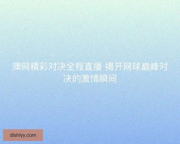 澳网精彩对决全程直播 揭开网球巅峰对决的激情瞬间 澳网精彩对决全程直播 揭开网球巅峰对决的激情瞬间