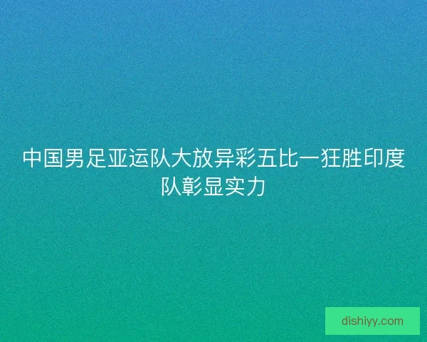 中国男足亚运队大放异彩五比一狂胜印度队彰显实力