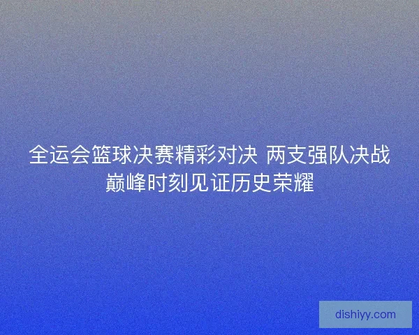 全运会篮球决赛精彩对决 两支强队决战巅峰时刻见证历史荣耀