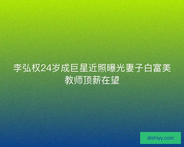 李弘权24岁成巨星近照曝光妻子白富美教师顶薪在望