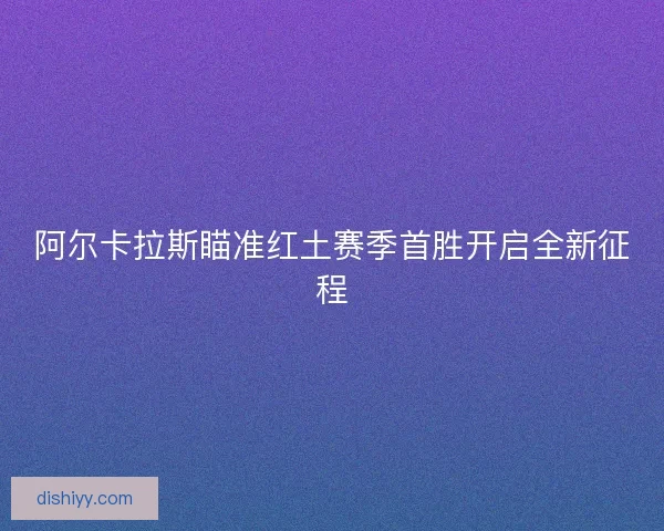 阿尔卡拉斯瞄准红土赛季首胜开启全新征程