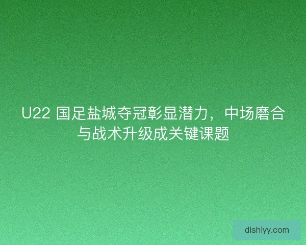 U22 国足盐城夺冠彰显潜力，中场磨合与战术升级成关键课题
