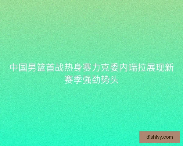 中国男篮首战热身赛力克委内瑞拉展现新赛季强劲势头 中国男篮首战热身赛力克委内瑞拉展现新赛季强劲势头