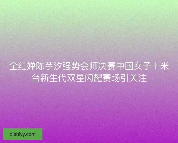 全红婵陈芋汐强势会师决赛中国女子十米台新生代双星闪耀赛场引关注