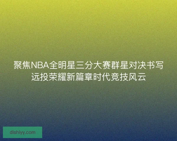 聚焦NBA全明星三分大赛群星对决书写远投荣耀新篇章时代竞技风云 聚焦NBA全明星三分大赛群星对决书写远投荣耀新篇章时代竞技风云