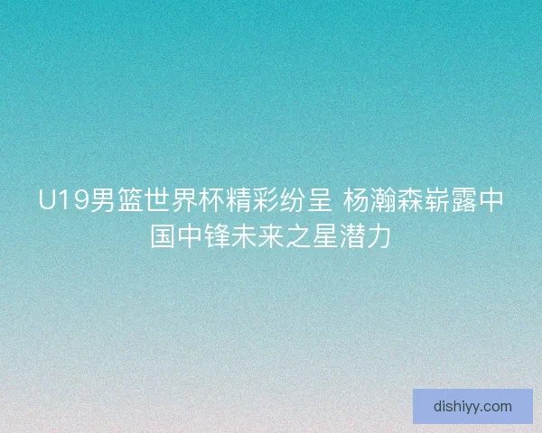 U19男篮世界杯精彩纷呈 杨瀚森崭露中国中锋未来之星潜力