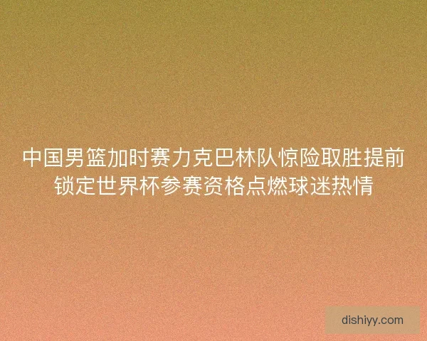 中国男篮加时赛力克巴林队惊险取胜提前锁定世界杯参赛资格点燃球迷热情 中国男篮加时赛力克巴林队惊险取胜提前锁定世界杯参赛资格点燃球迷热情