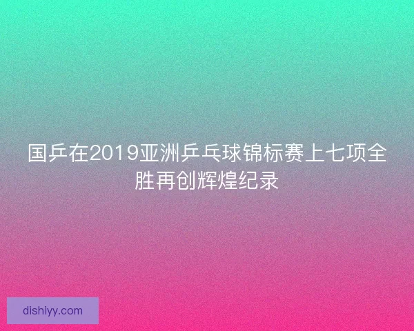 国乒在2019亚洲乒乓球锦标赛上七项全胜再创辉煌纪录 国乒在2019亚洲乒乓球锦标赛上七项全胜再创辉煌纪录