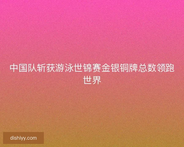 中国队斩获游泳世锦赛金银铜牌总数领跑世界 中国队斩获游泳世锦赛金银铜牌总数领跑世界